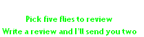 
Pick five flies to review
Write a review and I’ll send you two  